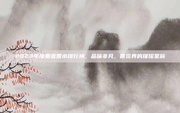 2023年度费雷香水排行榜，品味非凡，香氛界的璀璨星辰