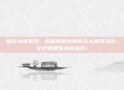 柏氏水库系列，揭秘绿色水源的五大神奇功效，守护健康生活新选择！
