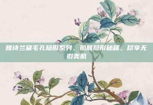 雅诗兰黛毛孔隐形系列,肌肤隐形秘籍,尽享无瑕美肌