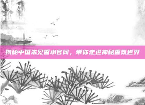 揭秘中国未见香水官网,带你走进神秘香氛世界
