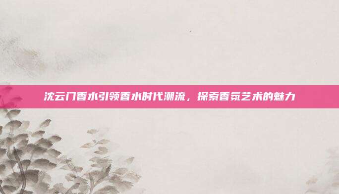 沈云门香水引领香水时代潮流,探索香氛艺术的魅力
