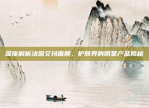 深度解析法国艾玛面膜，护肤界的明星产品揭秘