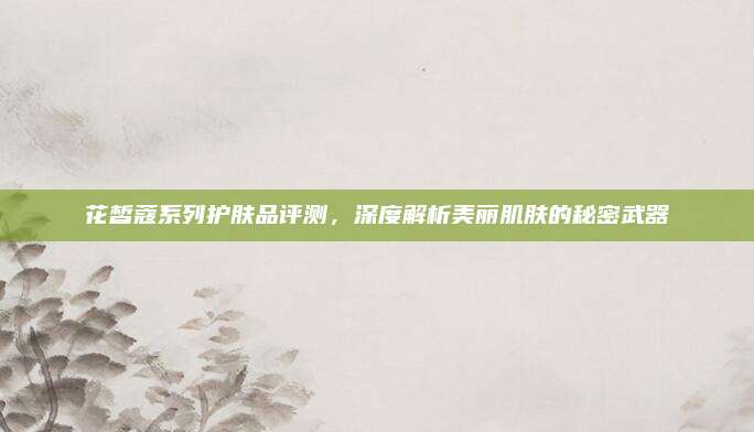 花皙蔻系列护肤品评测，深度解析美丽肌肤的秘密武器