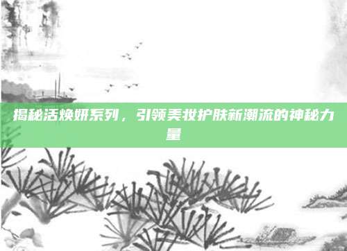 揭秘活焕妍系列，引领美妆护肤新潮流的神秘力量