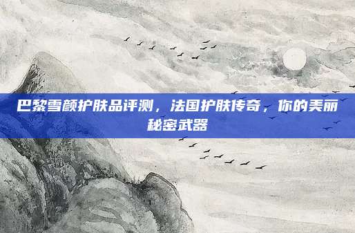 巴黎雪颜护肤品评测，法国护肤传奇，你的美丽秘密武器
