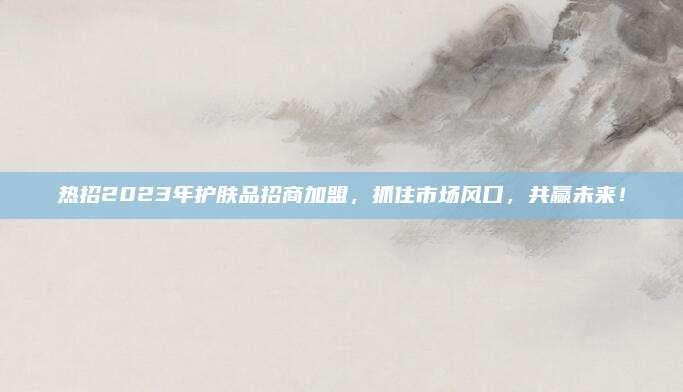 热招2023年护肤品招商加盟，抓住市场风口，共赢未来！