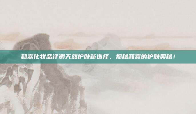 和熹化妆品评测天然护肤新选择，揭秘和熹的护肤奥秘！