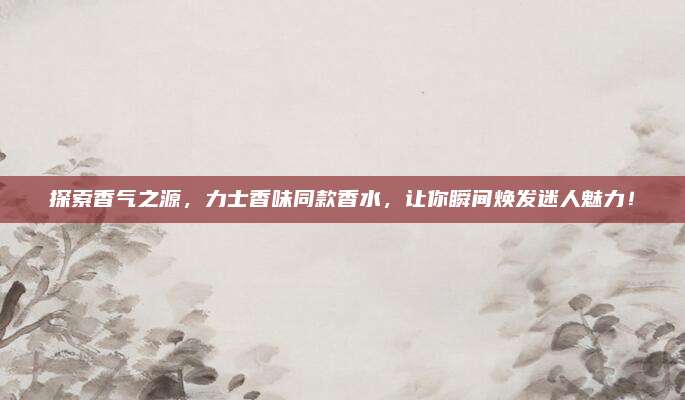 探索香气之源，力士香味同款香水，让你瞬间焕发迷人魅力！