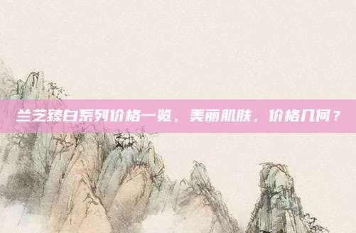 兰芝臻白系列价格一览，美丽肌肤，价格几何？