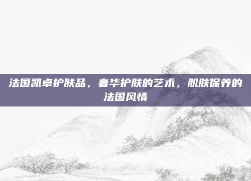 法国凯卓护肤品，奢华护肤的艺术，肌肤保养的法国风情