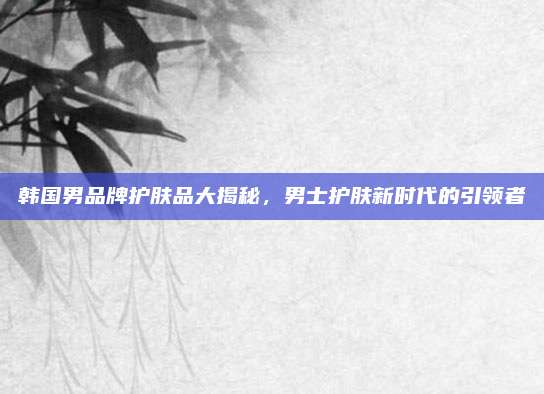 韩国男品牌护肤品大揭秘，男士护肤新时代的引领者