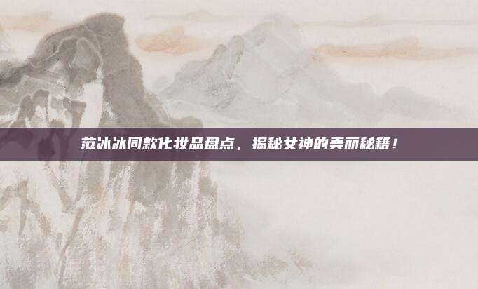 范冰冰同款化妆品盘点，揭秘女神的美丽秘籍！
