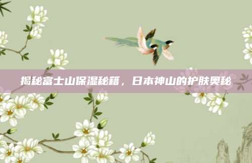 揭秘富士山保湿秘籍，日本神山的护肤奥秘