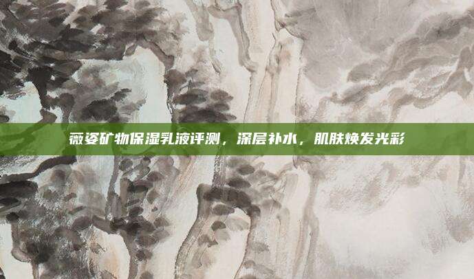 薇姿矿物保湿乳液评测，深层补水，肌肤焕发光彩