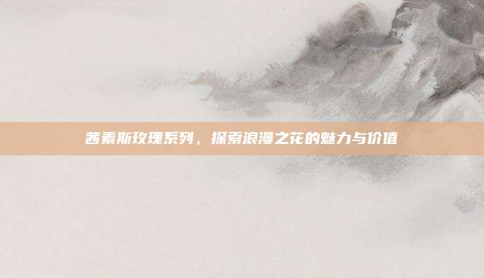 茜素斯玫瑰系列，探索浪漫之花的魅力与价值