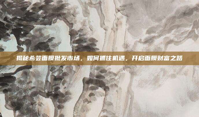 揭秘希芸面膜批发市场，如何抓住机遇，开启面膜财富之路