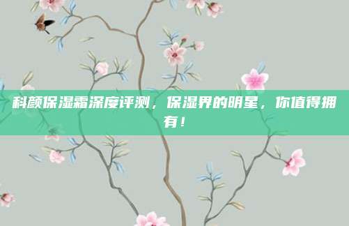 科颜保湿霜深度评测，保湿界的明星，你值得拥有！