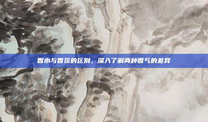 香水与香氛的区别，深入了解两种香气的差异