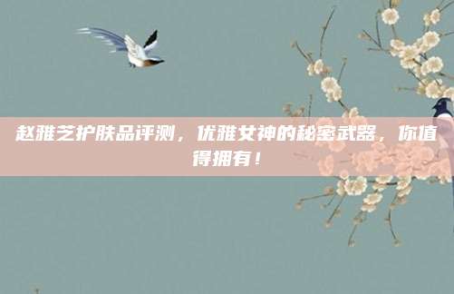 赵雅芝护肤品评测，优雅女神的秘密武器，你值得拥有！