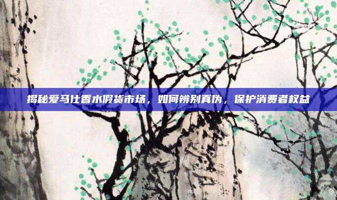 揭秘爱马仕香水假货市场，如何辨别真伪，保护消费者权益