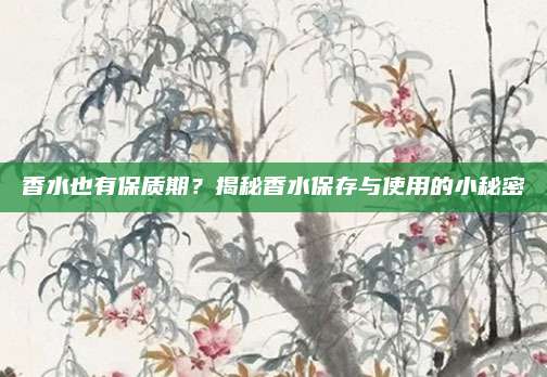 香水也有保质期？揭秘香水保存与使用的小秘密