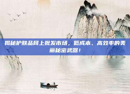 揭秘护肤品网上批发市场，低成本、高效率的美丽秘密武器！