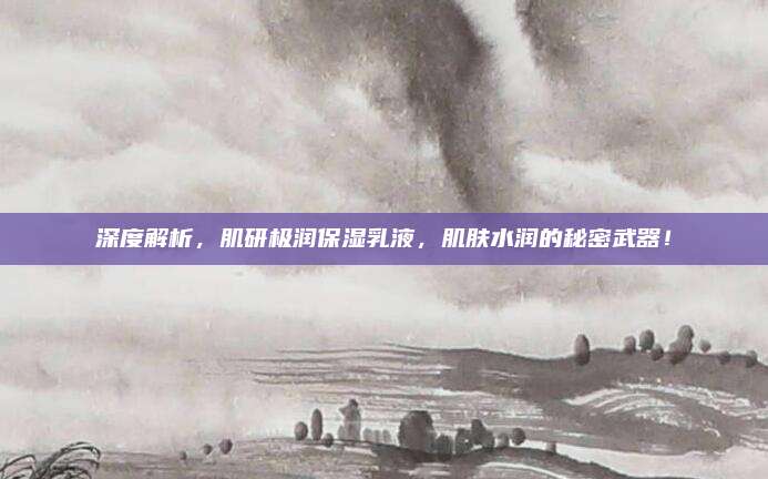 深度解析，肌研极润保湿乳液，肌肤水润的秘密武器！