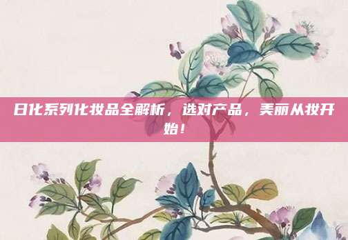 日化系列化妆品全解析，选对产品，美丽从妆开始！