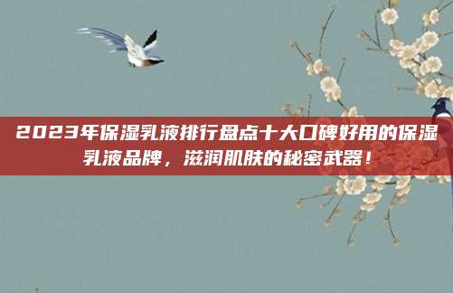 2023年保湿乳液排行盘点十大口碑好用的保湿乳液品牌，滋润肌肤的秘密武器！