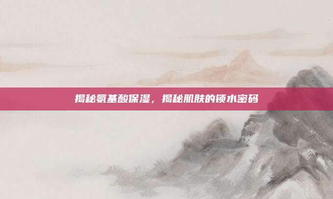 揭秘氨基酸保湿，揭秘肌肤的锁水密码