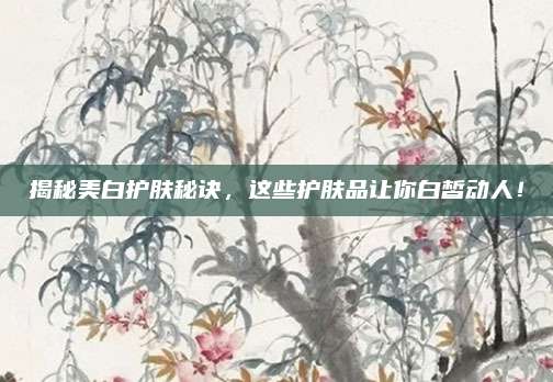 揭秘美白护肤秘诀，这些护肤品让你白皙动人！