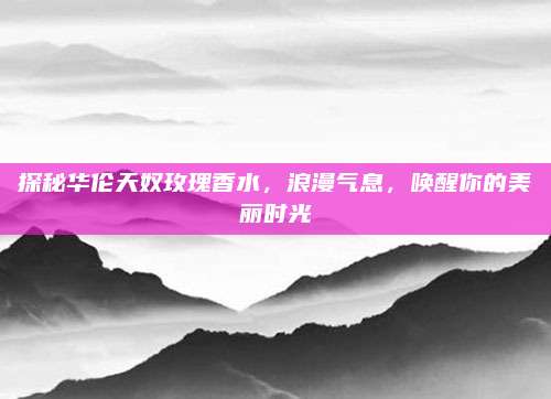 探秘华伦天奴玫瑰香水,浪漫气息,唤醒你的美丽时光