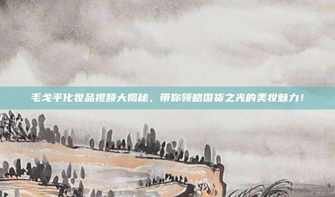 毛戈平化妆品视频大揭秘，带你领略国货之光的美妆魅力！