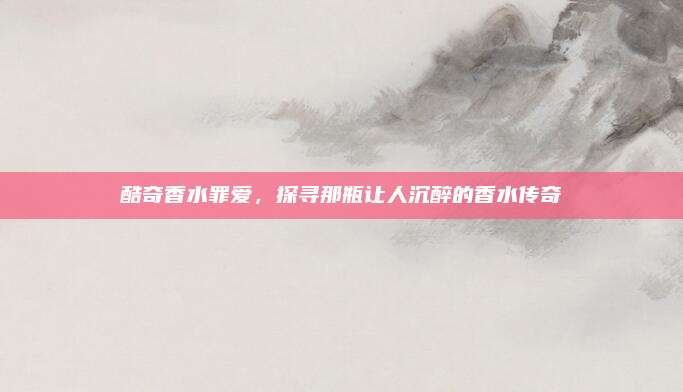 酷奇香水罪爱，探寻那瓶让人沉醉的香水传奇