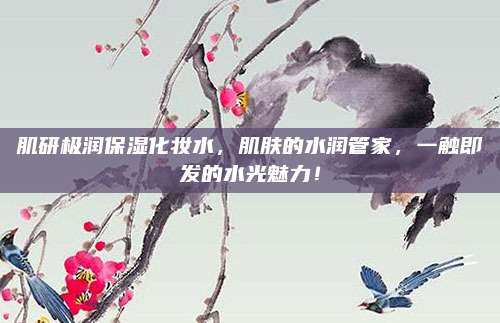 肌研极润保湿化妆水，肌肤的水润管家，一触即发的水光魅力！