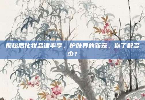 揭秘后化妆品津率享，护肤界的新宠，你了解多少？