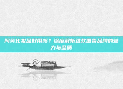 阿芙化妆品好用吗？深度解析这款国货品牌的魅力与品质