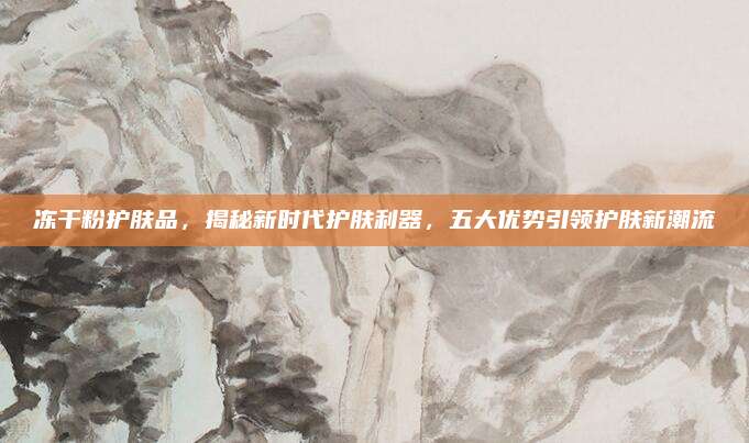 冻干粉护肤品，揭秘新时代护肤利器，五大优势引领护肤新潮流