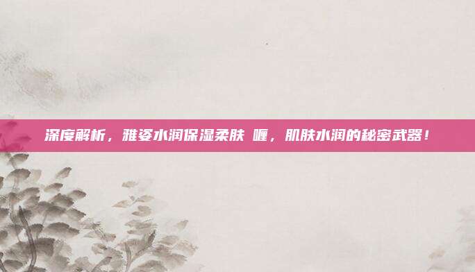 深度解析，雅姿水润保湿柔肤啫喱，肌肤水润的秘密武器！