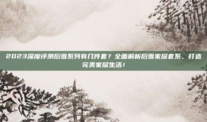2023深度评测后雪系列有几件套？全面解析后雪家居套系，打造完美家居生活！