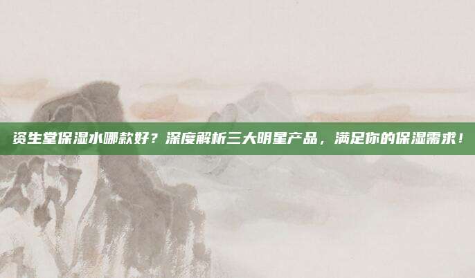 资生堂保湿水哪款好?深度解析三大明星产品,满足你的保湿需求!