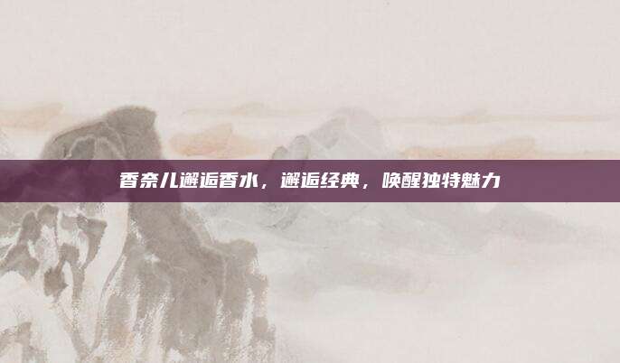 香奈儿邂逅香水，邂逅经典，唤醒独特魅力