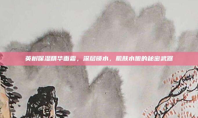 英树保湿精华面霜，深层锁水，肌肤水嫩的秘密武器