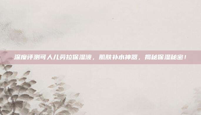 深度评测可人儿劳拉保湿液，肌肤补水神器，揭秘保湿秘密！