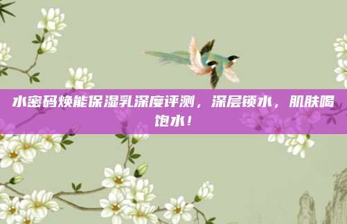 水密码焕能保湿乳深度评测，深层锁水，肌肤喝饱水！