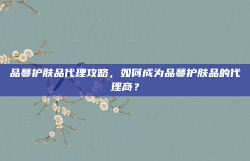 品蔓护肤品代理攻略，如何成为品蔓护肤品的代理商？