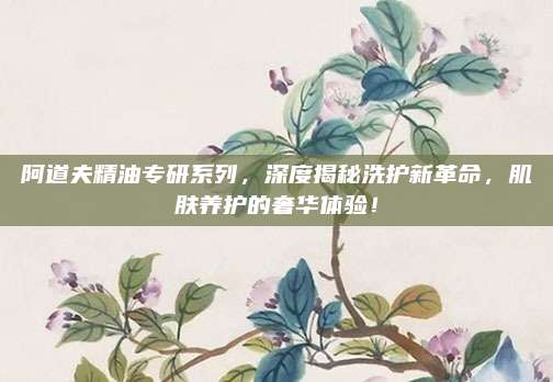 阿道夫精油专研系列，深度揭秘洗护新革命，肌肤养护的奢华体验！