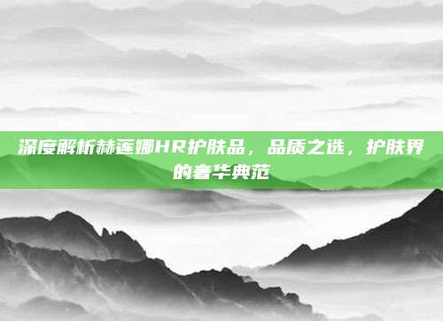 深度解析赫莲娜HR护肤品，品质之选，护肤界的奢华典范