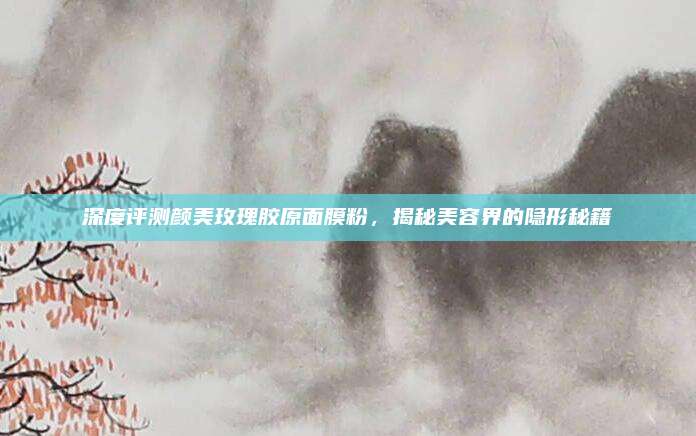 深度评测颜美玫瑰胶原面膜粉,揭秘美容界的隐形秘籍