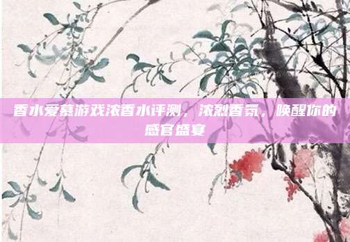 香水爱慕游戏浓香水评测，浓烈香氛，唤醒你的感官盛宴